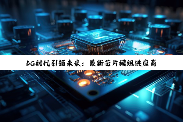 今日科普|5G时代引领未来：最新芯片模组供应商名单揭晓及行业热点深度剖析